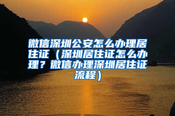 微信深圳公安怎么办理居住证（深圳居住证怎么办理？微信办理深圳居住证流程）