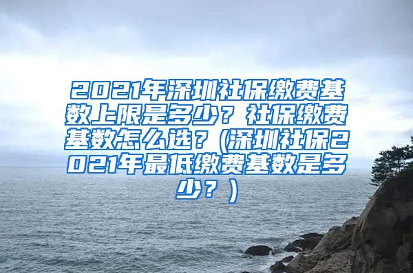 2021年深圳社保缴费基数上限是多少？社保缴费基数怎么选？(深圳社保2021年最低缴费基数是多少？)