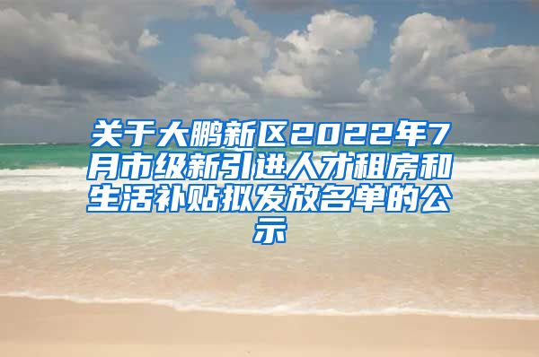 关于大鹏新区2022年7月市级新引进人才租房和生活补贴拟发放名单的公示