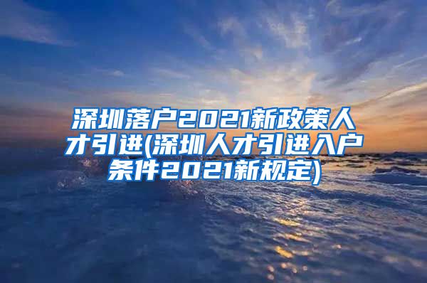 深圳落户2021新政策人才引进(深圳人才引进入户条件2021新规定)