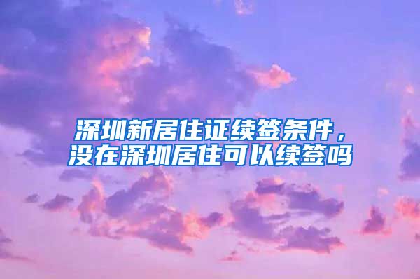 深圳新居住证续签条件，没在深圳居住可以续签吗