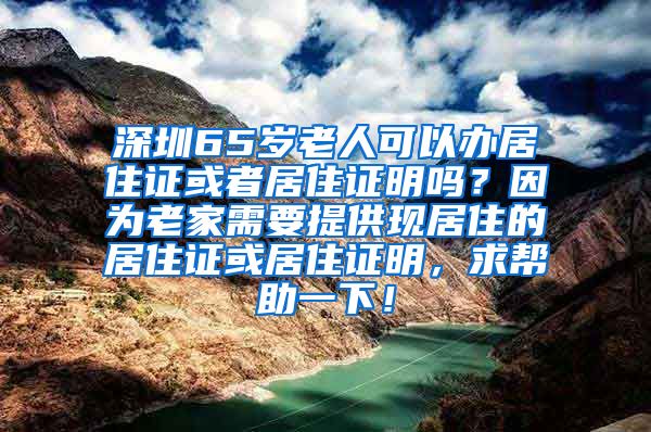 深圳65岁老人可以办居住证或者居住证明吗？因为老家需要提供现居住的居住证或居住证明，求帮助一下！