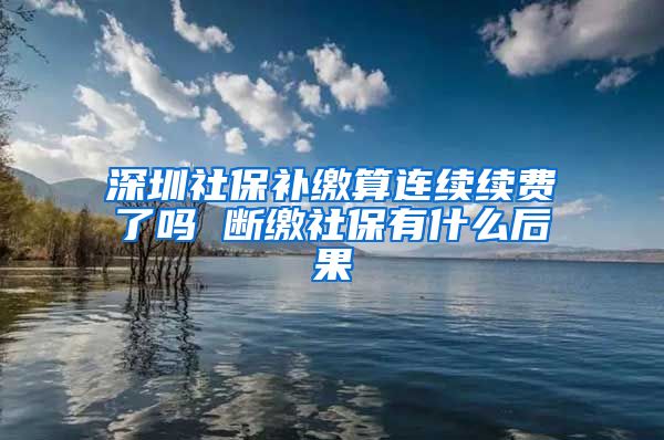 深圳社保补缴算连续续费了吗 断缴社保有什么后果