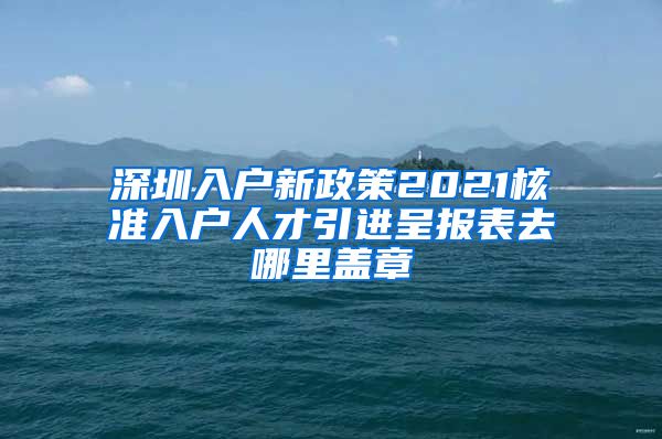 深圳入户新政策2021核准入户人才引进呈报表去哪里盖章