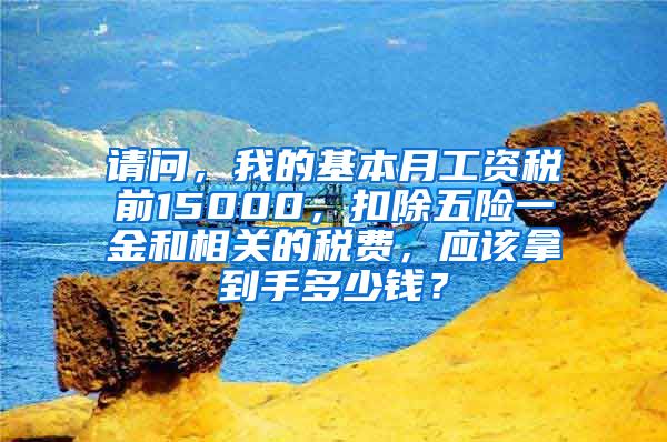 请问，我的基本月工资税前15000，扣除五险一金和相关的税费，应该拿到手多少钱？