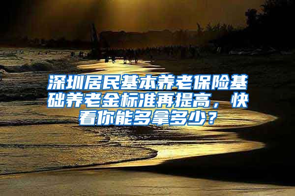 深圳居民基本养老保险基础养老金标准再提高，快看你能多拿多少？