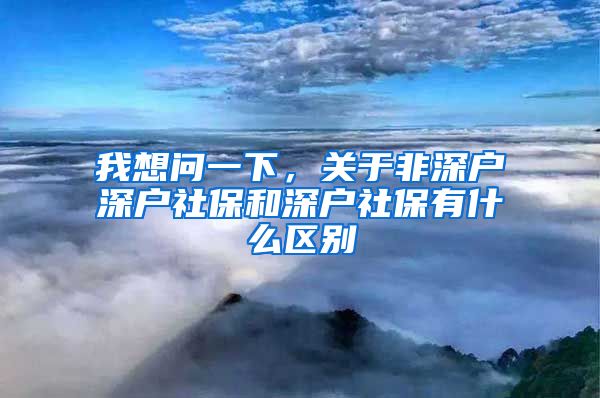 我想问一下，关于非深户深户社保和深户社保有什么区别