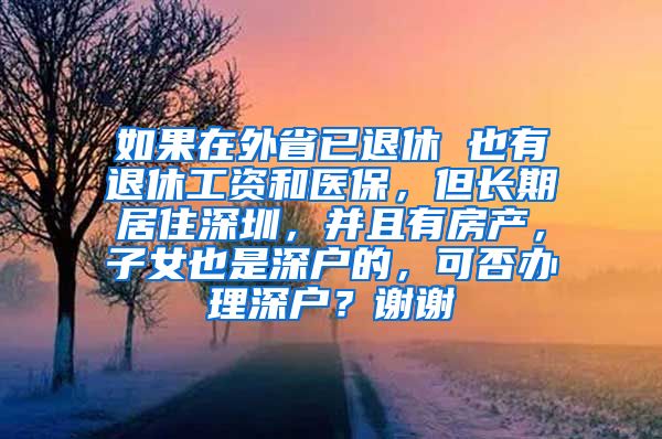 如果在外省已退休 也有退休工资和医保，但长期居住深圳，并且有房产，子女也是深户的，可否办理深户？谢谢