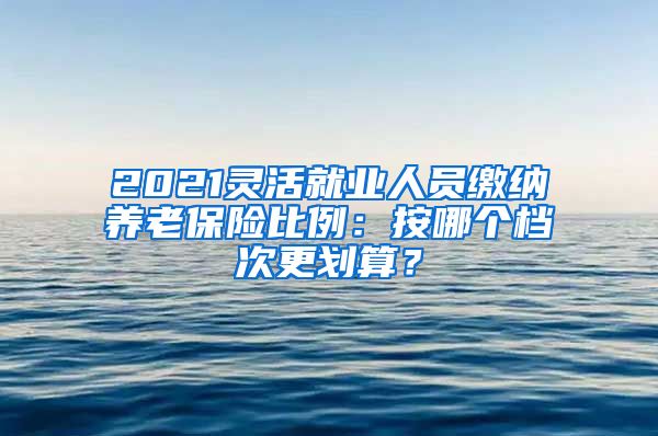 2021灵活就业人员缴纳养老保险比例：按哪个档次更划算？