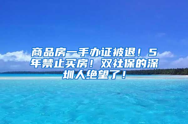 商品房一手办证被退！5年禁止买房！双社保的深圳人绝望了！