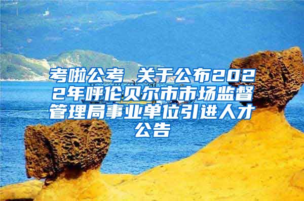 考啦公考 关于公布2022年呼伦贝尔市市场监督管理局事业单位引进人才公告