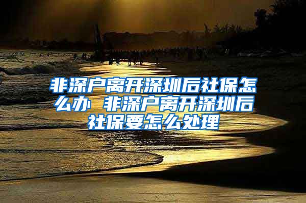 非深户离开深圳后社保怎么办 非深户离开深圳后社保要怎么处理