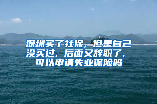 深圳买了社保, 但是自己没买过, 后面又辞职了, 可以申请失业保险吗