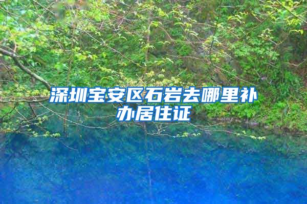 深圳宝安区石岩去哪里补办居住证