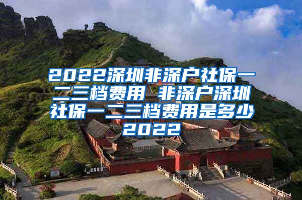 2022深圳非深户社保一二三档费用 非深户深圳社保一二三档费用是多少2022