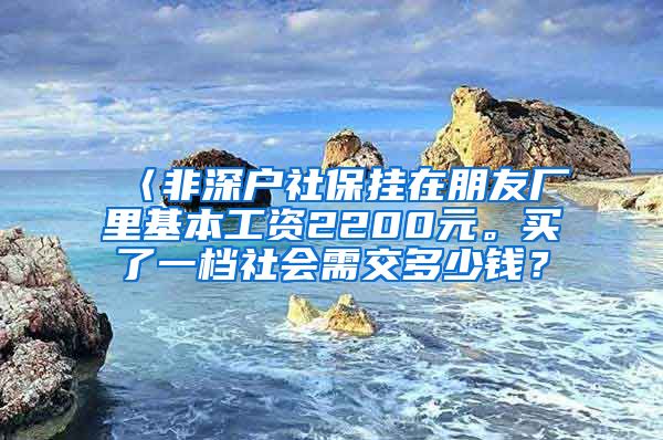 〈非深户社保挂在朋友厂里基本工资2200元。买了一档社会需交多少钱？