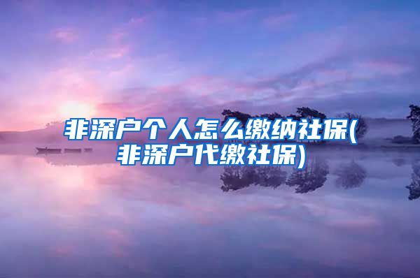 非深户个人怎么缴纳社保(非深户代缴社保)