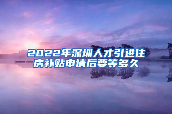 2022年深圳人才引进住房补贴申请后要等多久