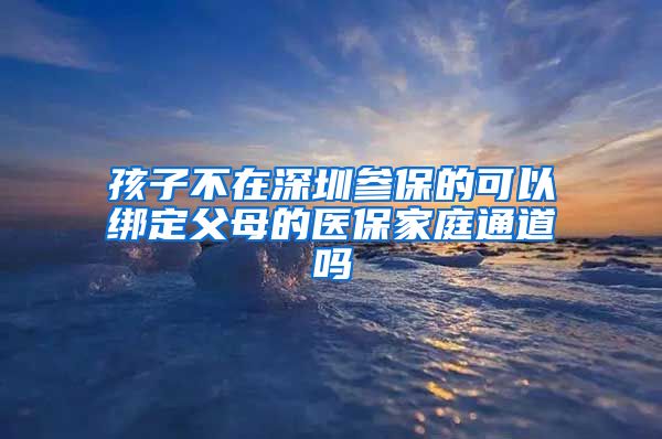 孩子不在深圳参保的可以绑定父母的医保家庭通道吗