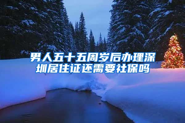 男人五十五周岁后办理深圳居住证还需要社保吗