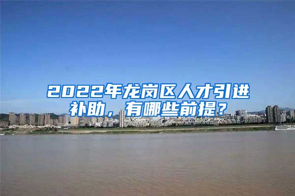 2022年龙岗区人才引进补助，有哪些前提？