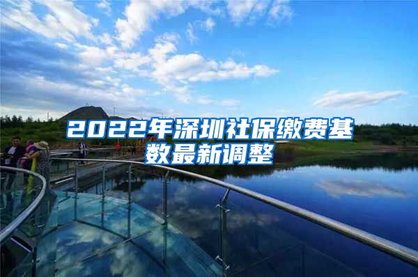 2022年深圳社保缴费基数最新调整