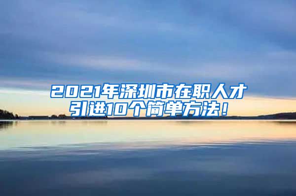 2021年深圳市在职人才引进10个简单方法！