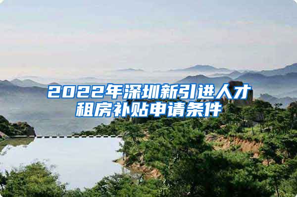 2022年深圳新引进人才租房补贴申请条件