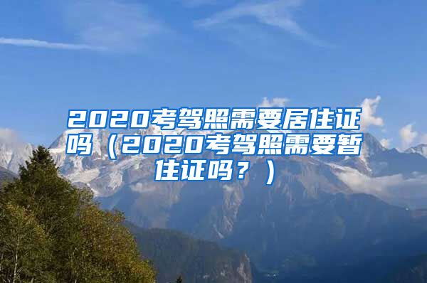 2020考驾照需要居住证吗（2020考驾照需要暂住证吗？）