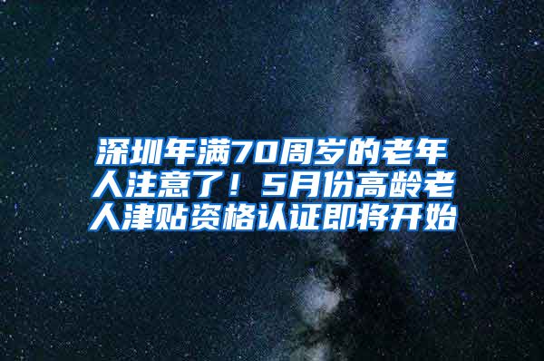 深圳年满70周岁的老年人注意了！5月份高龄老人津贴资格认证即将开始