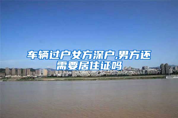 车辆过户女方深户,男方还需要居住证吗