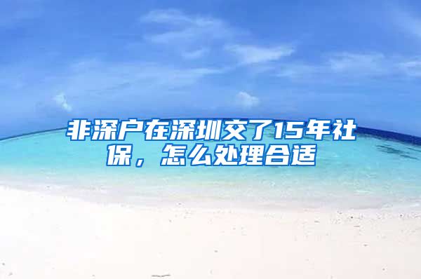 非深户在深圳交了15年社保，怎么处理合适