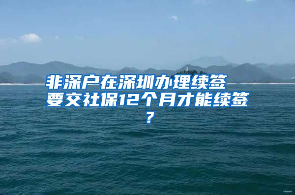 非深户在深圳办理续签  要交社保12个月才能续签？