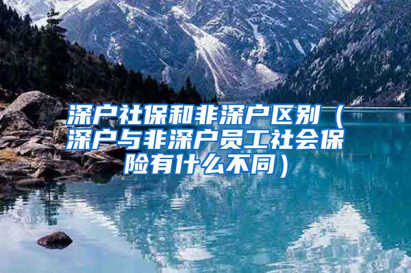 深户社保和非深户区别（深户与非深户员工社会保险有什么不同）