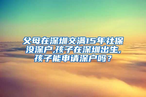 父母在深圳交满15年社保没深户,孩子在深圳出生,孩子能申请深户吗？