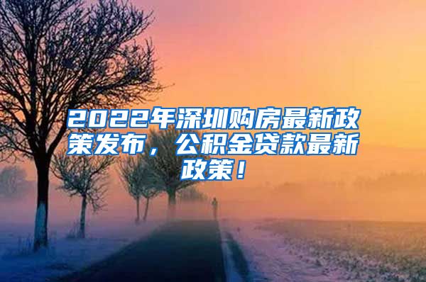 2022年深圳购房最新政策发布，公积金贷款最新政策！