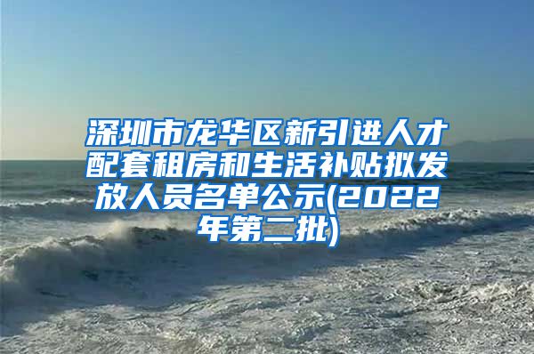 深圳市龙华区新引进人才配套租房和生活补贴拟发放人员名单公示(2022年第二批)