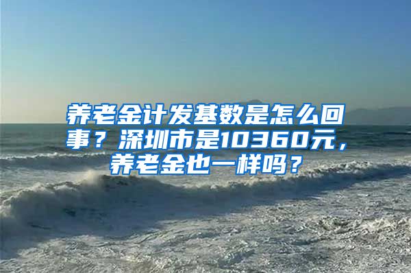 养老金计发基数是怎么回事？深圳市是10360元，养老金也一样吗？