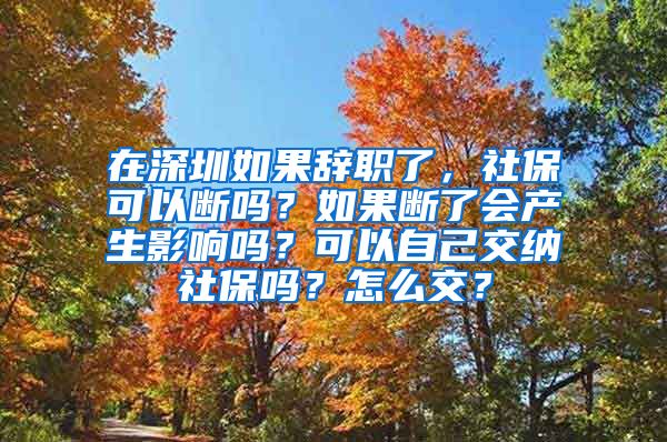 在深圳如果辞职了，社保可以断吗？如果断了会产生影响吗？可以自己交纳社保吗？怎么交？