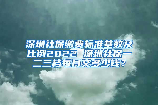 深圳社保缴费标准基数及比例2022 深圳社保一二三档每月交多少钱？