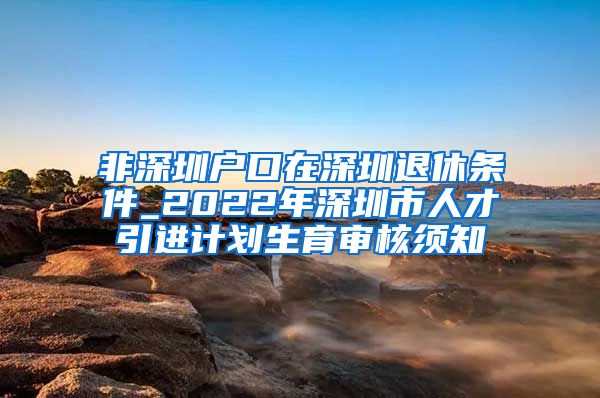 非深圳户口在深圳退休条件_2022年深圳市人才引进计划生育审核须知