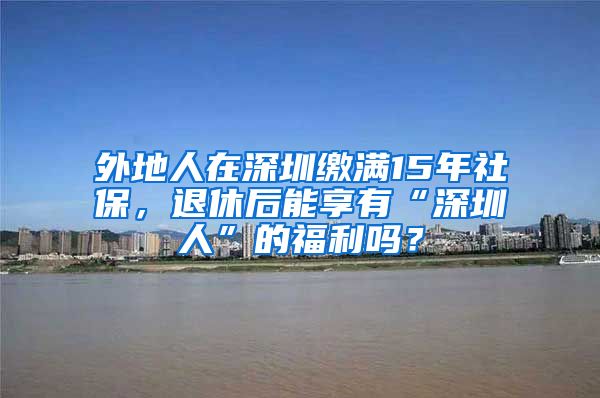 外地人在深圳缴满15年社保，退休后能享有“深圳人”的福利吗？