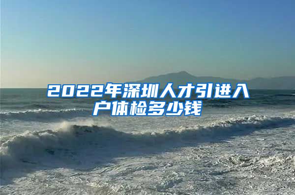 2022年深圳人才引进入户体检多少钱