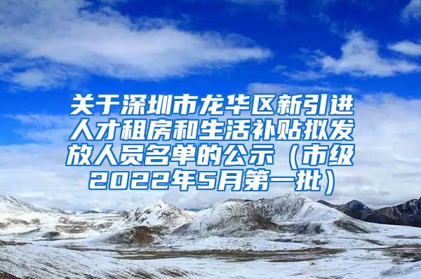 关于深圳市龙华区新引进人才租房和生活补贴拟发放人员名单的公示（市级2022年5月第一批）