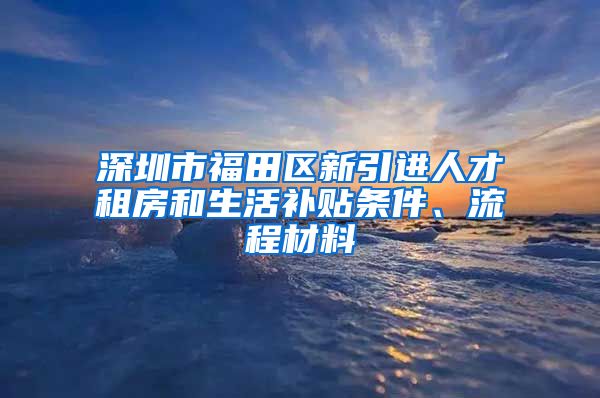 深圳市福田区新引进人才租房和生活补贴条件、流程材料