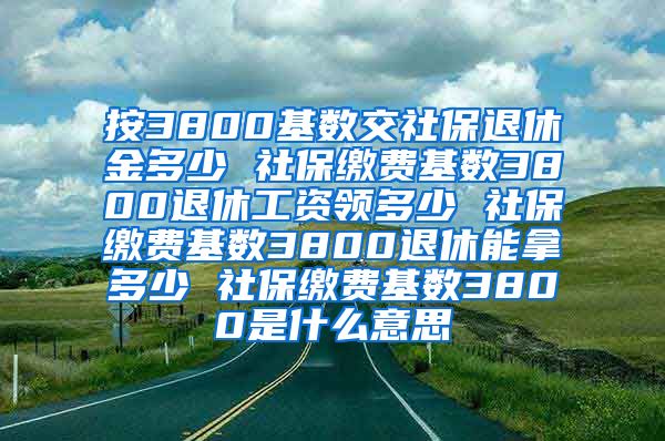 按3800基数交社保退休金多少 社保缴费基数3800退休工资领多少 社保缴费基数3800退休能拿多少 社保缴费基数3800是什么意思