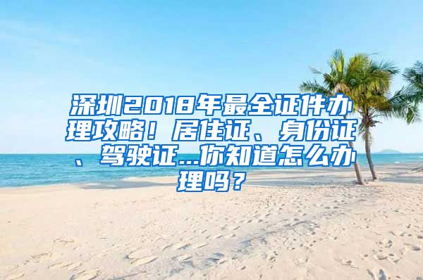 深圳2018年最全证件办理攻略！居住证、身份证、驾驶证...你知道怎么办理吗？