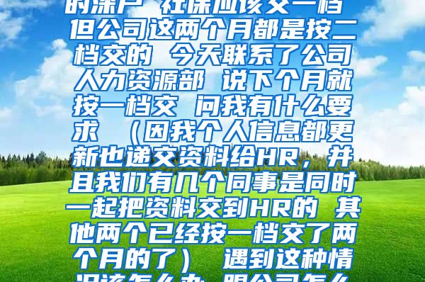 您好 我是今年9月份入的深户 社保应该交一档 但公司这两个月都是按二档交的 今天联系了公司人力资源部 说下个月就按一档交 问我有什么要求 （因我个人信息都更新也递交资料给HR，并且我们有几个同事是同时一起把资料交到HR的 其他两个已经按一档交了两个月的了） 遇到这种情况该怎么办 跟公司怎么提要求 谢谢