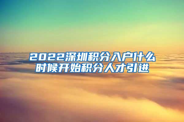 2022深圳积分入户什么时候开始积分人才引进