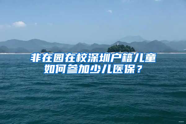 非在园在校深圳户籍儿童如何参加少儿医保？